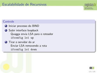 Escalabilidade de Recursivos
Controle
1 Iniciar processo do BIND
2 Subir interface loopback
Quagga envia LSA para o roteador
ifconfig lo1 up
3 Tirar o servidor do ar
Enviar LSA removendo a rota
ifconfig lo1 down
123 / 135
 