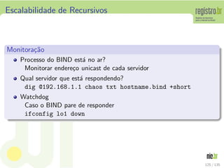 Escalabilidade de Recursivos
Monitora¸c˜ao
Processo do BIND est´a no ar?
Monitorar endere¸co unicast de cada servidor
Qual servidor que est´a respondendo?
dig @192.168.1.1 chaos txt hostname.bind +short
Watchdog
Caso o BIND pare de responder
ifconfig lo1 down
125 / 135
 