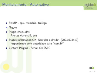 Monitoramento - Autoritativo
SNMP - cpu, mem´oria, tr´afego
Nagios
Plugin check dns
Alertas via email, sms
Status Information:OK: Servidor a.dns.br. (200.160.0.10)
respondendo com autoridade para ”com.br”
Custom Plugins - Serial, DNSSEC
128 / 135
 