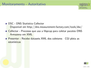 Monitoramento - Autoritativo
DSC - DNS Statistics Collector
Dispon´ıvel em http://dns.measurement-factory.com/tools/dsc/
Collector - Processo que usa a libpcap para coletar pacotes DNS
Armazena em XML
Presenter - Recebe datasets XML dos coletores CGI plota as
estat´ısticas
129 / 135
 