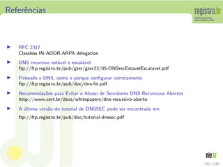 Referˆencias
◮ RFC 2317
Classless IN-ADDR.ARPA delegation
◮ DNS recursivo est´avel e escal´avel
ftp://ftp.registro.br/pub/gter/gter23/05-DNSrecEstavelEscalavel.pdf
◮ Firewalls e DNS, como e porque conﬁgurar corretamente
ftp://ftp.registro.br/pub/doc/dns-fw.pdf
◮ Recomenda¸c˜oes para Evitar o Abuso de Servidores DNS Recursivos Abertos
http://www.cert.br/docs/whitepapers/dns-recursivo-aberto
◮ A ´ultima vers˜ao do tutorial de DNSSEC pode ser encontrada em
ftp://ftp.registro.br/pub/doc/tutorial-dnssec.pdf
135 / 135
 