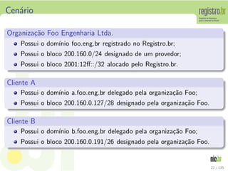 Cen´ario
Organiza¸c˜ao Foo Engenharia Ltda.
Possui o dom´ınio foo.eng.br registrado no Registro.br;
Possui o bloco 200.160.0/24 designado de um provedor;
Possui o bloco 2001:12ﬀ::/32 alocado pelo Registro.br.
Cliente A
Possui o dom´ınio a.foo.eng.br delegado pela organiza¸c˜ao Foo;
Possui o bloco 200.160.0.127/28 designado pela organiza¸c˜ao Foo.
Cliente B
Possui o dom´ınio b.foo.eng.br delegado pela organiza¸c˜ao Foo;
Possui o bloco 200.160.0.191/26 designado pela organiza¸c˜ao Foo.
22 / 135
 