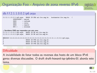 Organiza¸c˜ao Foo - Arquivo de zona reverso IPv6
db.f.f.2.1.1.0.0.2.ip6.arpa
f.f.2.1.1.0.0.2.ip6.arpa. 86400 IN SOA ns1.foo.eng.br. hostmaster.foo.eng.br. (
2009120200 ; serial
3600 ; refresh
3600 ; retry
3600 ; expire
900 ) ; minimum
;; Servidores DNS que respondem por esta zona
f.f.2.1.1.0.0.2.ip6.arpa. 86400 IN NS ns1.foo.eng.br.
f.f.2.1.1.0.0.2.ip6.arpa. 86400 IN NS ns2.foo.eng.br.
°ORIGIN 0.0.0.0.0.0.0.0.0.0.0.0.0.0.0.0.0.0.0.0.0.0.0.f.f.2.1.1.0.0.2.ip6.arpa.
1 86400 IN PTR ns1.foo.eng.br.
2 86400 IN PTR ns2.foo.eng.br.
3 86400 IN PTR www.foo.eng.br.
Diﬁculdade
A inviabilidade de listar todos os reversos dos hosts de um bloco IPv6
gerou diversas discuss˜oes. O draft draft-howard-isp-ip6rdns-01 aborda este
tema.
30 / 135
 