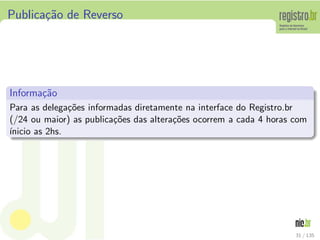 Publica¸c˜ao de Reverso
Informa¸c˜ao
Para as delega¸c˜oes informadas diretamente na interface do Registro.br
(/24 ou maior) as publica¸c˜oes das altera¸c˜oes ocorrem a cada 4 horas com
´ınicio as 2hs.
31 / 135
 
