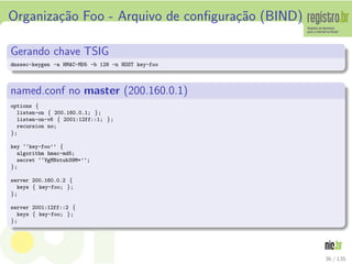 Organiza¸c˜ao Foo - Arquivo de conﬁgura¸c˜ao (BIND)
Gerando chave TSIG
dnssec-keygen -a HMAC-MD5 -b 128 -n HOST key-foo
named.conf no master (200.160.0.1)
options {
listen-on { 200.160.0.1; };
listen-on-v6 { 2001:12ff::1; };
recursion no;
};
key ‘‘key-foo’’ {
algorithm hmac-md5;
secret ‘‘VgMNxtub39M=’’;
};
server 200.160.0.2 {
keys { key-foo; };
};
server 2001:12ff::2 {
keys { key-foo; };
};
36 / 135
 