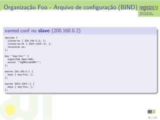Organiza¸c˜ao Foo - Arquivo de conﬁgura¸c˜ao (BIND)
named.conf no slave (200.160.0.2)
options {
listen-on { 200.160.0.2; };
listen-on-v6 { 2001:12ff::2; };
recursion no;
};
key ‘‘key-foo’’ {
algorithm hmac-md5;
secret ‘‘VgMNxtub39M=’’;
};
server 200.160.0.1 {
keys { key-foo; };
};
server 2001:12ff::1 {
keys { key-foo; };
};
38 / 135
 