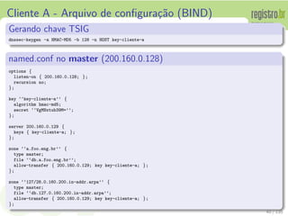Cliente A - Arquivo de conﬁgura¸c˜ao (BIND)
Gerando chave TSIG
dnssec-keygen -a HMAC-MD5 -b 128 -n HOST key-cliente-a
named.conf no master (200.160.0.128)
options {
listen-on { 200.160.0.128; };
recursion no;
};
key ‘‘key-cliente-a’’ {
algorithm hmac-md5;
secret ‘‘VgMNxtub39M=’’;
};
server 200.160.0.129 {
keys { key-cliente-a; };
};
zone ‘‘a.foo.eng.br’’ {
type master;
file ‘‘db.a.foo.eng.br’’;
allow-transfer { 200.160.0.129; key key-cliente-a; };
};
zone ‘‘127/28.0.160.200.in-addr.arpa’’ {
type master;
file ‘‘db.127.0.160.200.in-addr.arpa’’;
allow-transfer { 200.160.0.129; key key-cliente-a; };
};
40 / 135
 