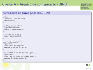 Cliente A - Arquivo de conﬁgura¸c˜ao (BIND)
named.conf no slave (200.160.0.129)
options {
listen-on { 200.160.0.129; };
recursion no;
};
key ‘‘key-cliente-a’’ {
algorithm hmac-md5;
secret ‘‘VgMNxtub39M=’’;
};
server 200.160.0.128 {
keys { key-cliente-a; };
};
zone ‘‘a.foo.eng.br’’ {
type slave;
file ‘‘db.a.foo.eng.br’’;
masters { 200.160.0.128; };
};
zone ‘‘127/28.0.160.200.in-addr.arpa’’ {
type slave;
file ‘‘db.127.0.160.200.in-addr.arpa’’;
masters { 200.160.0.128; };
};
41 / 135
 