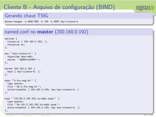 Cliente B - Arquivo de conﬁgura¸c˜ao (BIND)
Gerando chave TSIG
dnssec-keygen -a HMAC-MD5 -b 128 -n HOST key-cliente-b
named.conf no master (200.160.0.192)
options {
listen-on { 200.160.0.192; };
recursion no;
};
key ‘‘key-cliente-b’’ {
algorithm hmac-md5;
secret ‘‘VgMNxtub39M=’’;
};
server 200.160.0.193 {
keys { key-cliente-b; };
};
zone ‘‘b.foo.eng.br’’ {
type master;
file ‘‘db.b.foo.eng.br’’;
allow-transfer { 200.160.0.193; key key-cliente-b; }
};
zone ‘‘191/26.0.160.200.in-addr.arpa’’ {
type master;
file ‘‘db.191.0.160.200.in-addr.arpa’’;
allow-transfer { 200.160.0.193; key key-cliente-b; };
};
42 / 135
 