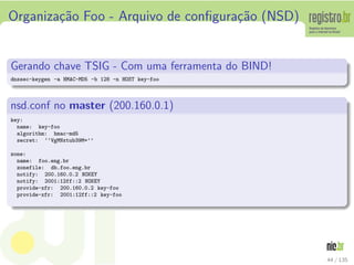 Organiza¸c˜ao Foo - Arquivo de conﬁgura¸c˜ao (NSD)
Gerando chave TSIG - Com uma ferramenta do BIND!
dnssec-keygen -a HMAC-MD5 -b 128 -n HOST key-foo
nsd.conf no master (200.160.0.1)
key:
name: key-foo
algorithm: hmac-md5
secret: ‘‘VgMNxtub39M=’’
zone:
name: foo.eng.br
zonefile: db.foo.eng.br
notify: 200.160.0.2 NOKEY
notify: 2001:12ff::2 NOKEY
provide-xfr: 200.160.0.2 key-foo
provide-xfr: 2001:12ff::2 key-foo
44 / 135
 