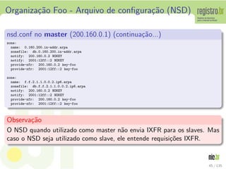 Organiza¸c˜ao Foo - Arquivo de conﬁgura¸c˜ao (NSD)
nsd.conf no master (200.160.0.1) (continua¸c˜ao...)
zone:
name: 0.160.200.in-addr.arpa
zonefile: db.0.160.200.in-addr.arpa
notify: 200.160.0.2 NOKEY
notify: 2001:12ff::2 NOKEY
provide-xfr: 200.160.0.2 key-foo
provide-xfr: 2001:12ff::2 key-foo
zone:
name: f.f.2.1.1.0.0.2.ip6.arpa
zonefile: db.f.f.2.1.1.0.0.2.ip6.arpa
notify: 200.160.0.2 NOKEY
notify: 2001:12ff::2 NOKEY
provide-xfr: 200.160.0.2 key-foo
provide-xfr: 2001:12ff::2 key-foo
Observa¸c˜ao
O NSD quando utilizado como master n˜ao envia IXFR para os slaves. Mas
caso o NSD seja utilizado como slave, ele entende requisi¸c˜oes IXFR.
45 / 135
 
