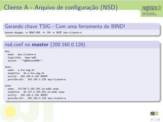 Cliente A - Arquivo de conﬁgura¸c˜ao (NSD)
Gerando chave TSIG - Com uma ferramenta do BIND!
dnssec-keygen -a HMAC-MD5 -b 128 -n HOST key-cliente-a
nsd.conf no master (200.160.0.128)
key:
name: key-cliente-a
algorithm: hmac-md5
secret: ‘‘VgMNxtub39M=’’
zone:
name: a.foo.eng.br
zonefile: db.a.foo.eng.br
notify: 200.160.0.129 NOKEY
provide-xfr: 200.160.0.129 key-cliente-a
zone:
name: 127/28.0.160.200.in-addr.arpa
zonefile: db.127.0.160.200.in-addr.arpa
notify: 200.160.0.129 NOKEY
provide-xfr: 200.160.0.129 key-cliente-a
47 / 135
 
