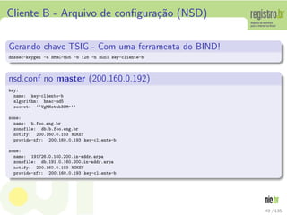 Cliente B - Arquivo de conﬁgura¸c˜ao (NSD)
Gerando chave TSIG - Com uma ferramenta do BIND!
dnssec-keygen -a HMAC-MD5 -b 128 -n HOST key-cliente-b
nsd.conf no master (200.160.0.192)
key:
name: key-cliente-b
algorithm: hmac-md5
secret: ‘‘VgMNxtub39M=’’
zone:
name: b.foo.eng.br
zonefile: db.b.foo.eng.br
notify: 200.160.0.193 NOKEY
provide-xfr: 200.160.0.193 key-cliente-b
zone:
name: 191/26.0.160.200.in-addr.arpa
zonefile: db.191.0.160.200.in-addr.arpa
notify: 200.160.0.193 NOKEY
provide-xfr: 200.160.0.193 key-cliente-b
49 / 135
 
