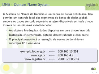 DNS - Domain Name System
O Sistema de Nomes de Dom´ınio ´e um banco de dados distribu´ıdo. Isso
permite um controle local dos segmentos do banco de dados global,
embora os dados em cada segmento estejam dispon´ıveis em toda a rede
atrav´es de um esquema cliente-servidor.
- Arquitetura hier´arquica, dados dispostos em uma ´arvore invertida
- Distribu´ıda eﬁcientemente, sistema descentralizado e com cache
- O principal prop´osito ´e a resolu¸c˜ao de nomes de dom´ınio em
endere¸cos IP e vice-versa
exemplo.foo.eng.br ←→ 200.160.10.251
www.cgi.br ←→ 200.160.4.2
www.registro.br ←→ 2001:12ﬀ:0:2::3
5 / 135
 