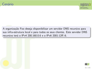Cen´ario
A organiza¸c˜ao Foo deseja disponibilizar um servidor DNS recursivo para
sua infra-estrutura local e para todos os seus clientes. Este servidor DNS
recursivo ter´a o IPv4 200.160.0.6 e o IPv6 2001:12ﬀ::6.
52 / 135
 