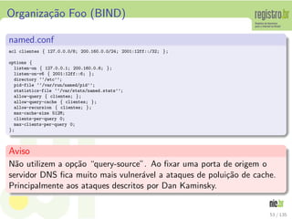 Organiza¸c˜ao Foo (BIND)
named.conf
acl clientes { 127.0.0.0/8; 200.160.0.0/24; 2001:12ff::/32; };
options {
listen-on { 127.0.0.1; 200.160.0.6; };
listen-on-v6 { 2001:12ff::6; };
directory ‘‘/etc’’;
pid-file ‘‘/var/run/named/pid’’;
statistics-file ‘‘/var/stats/named.stats’’;
allow-query { clientes; };
allow-query-cache { clientes; };
allow-recursion { clientes; };
max-cache-size 512M;
clients-per-query 0;
max-clients-per-query 0;
};
Aviso
N˜ao utilizem a op¸c˜ao “query-source”. Ao ﬁxar uma porta de origem o
servidor DNS ﬁca muito mais vulner´avel a ataques de polui¸c˜ao de cache.
Principalmente aos ataques descritos por Dan Kaminsky.
53 / 135
 