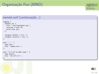 Organiza¸c˜ao Foo (BIND)
named.conf (continua¸c˜ao...)
logging {
channel all {
file ‘‘/var/log/named.log’’;
versions 5 size 1M;
print-time yes;
};
category default { all; };
category security { all; };
};
zone ‘‘.’’ {
type hint;
file ‘‘named.root’’;
};
zone ‘‘0.0.127.in-addr.arpa’’ {
type master;
file ‘‘db.127.0.0’’;
};
54 / 135
 