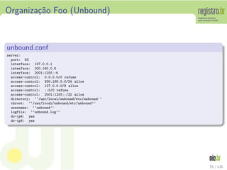 Organiza¸c˜ao Foo (Unbound)
unbound.conf
server:
port: 53
interface: 127.0.0.1
interface: 200.160.0.6
interface: 2001:12ff::6
access-control: 0.0.0.0/0 refuse
access-control: 200.160.0.0/24 allow
access-control: 127.0.0.0/8 allow
access-control: ::0/0 refuse
access-control: 2001:12ff::/32 allow
directory: ‘‘/usr/local/unbound/etc/unbound’’
chroot: ‘‘/usr/local/unbound/etc/unbound’’
username: ‘‘unbound’’
logfile: ‘‘unbound.log’’
do-ip4: yes
do-ip6: yes
55 / 135
 