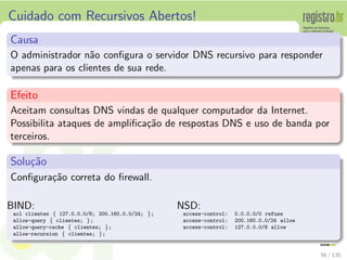 Cuidado com Recursivos Abertos!
Causa
O administrador n˜ao conﬁgura o servidor DNS recursivo para responder
apenas para os clientes de sua rede.
Efeito
Aceitam consultas DNS vindas de qualquer computador da Internet.
Possibilita ataques de ampliﬁca¸c˜ao de respostas DNS e uso de banda por
terceiros.
Solu¸c˜ao
Conﬁgura¸c˜ao correta do ﬁrewall.
BIND:
acl clientes { 127.0.0.0/8; 200.160.0.0/24; };
allow-query { clientes; };
allow-query-cache { clientes; };
allow-recursion { clientes; };
NSD:
access-control: 0.0.0.0/0 refuse
access-control: 200.160.0.0/24 allow
access-control: 127.0.0.0/8 allow
56 / 135
 