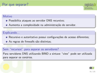 Por que separar?
Motivo
Possibilita ataques ao servidor DNS recursivo;
Aumenta a complexidade na administra¸c˜ao do servidor.
Explicando...
Recursivo e autoritativo possui conﬁgura¸c˜oes de acesso diferentes;
As regras de ﬁrewalls s˜ao distintas;
Sem “recursos” para separar os servidores?
Para servidores DNS utilizando BIND a sintaxe “view” pode ser utilizada
para separar os cen´arios.
59 / 135
 
