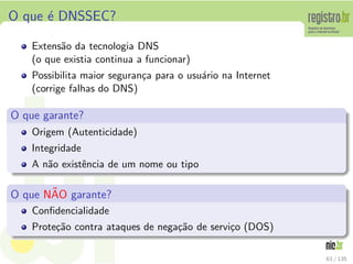 O que ´e DNSSEC?
Extens˜ao da tecnologia DNS
(o que existia continua a funcionar)
Possibilita maior seguran¸ca para o usu´ario na Internet
(corrige falhas do DNS)
O que garante?
Origem (Autenticidade)
Integridade
A n˜ao existˆencia de um nome ou tipo
O que N˜AO garante?
Conﬁdencialidade
Prote¸c˜ao contra ataques de nega¸c˜ao de servi¸co (DOS)
63 / 135
 
