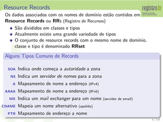 Resource Records
Os dados associados com os nomes de dom´ınio est˜ao contidos em
Resource Records ou RRs (Registro de Recursos)
S˜ao divididos em classes e tipos
Atualmente existe uma grande variedade de tipos
O conjunto de resource records com o mesmo nome de dom´ınio,
classe e tipo ´e denominado RRset
Alguns Tipos Comuns de Records
SOA Indica onde come¸ca a autoridade a zona
NS Indica um servidor de nomes para a zona
A Mapeamento de nome a endere¸co (IPv4)
AAAA Mapeamento de nome a endere¸co (IPv6)
MX Indica um mail exchanger para um nome (servidor de email)
CNAME Mapeia um nome alternativo (apelido)
PTR Mapeamento de endere¸co a nome
8 / 135
 