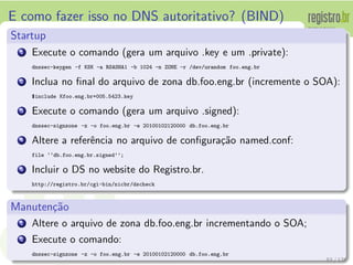 E como fazer isso no DNS autoritativo? (BIND)
Startup
1 Execute o comando (gera um arquivo .key e um .private):
dnssec-keygen -f KSK -a RSASHA1 -b 1024 -n ZONE -r /dev/urandom foo.eng.br
2 Inclua no ﬁnal do arquivo de zona db.foo.eng.br (incremente o SOA):
°include Kfoo.eng.br+005.5423.key
3 Execute o comando (gera um arquivo .signed):
dnssec-signzone -z -o foo.eng.br -e 20100102120000 db.foo.eng.br
4 Altere a referˆencia no arquivo de conﬁgura¸c˜ao named.conf:
file ‘‘db.foo.eng.br.signed’’;
5 Incluir o DS no website do Registro.br.
http://registro.br/cgi-bin/nicbr/dscheck
Manuten¸c˜ao
1 Altere o arquivo de zona db.foo.eng.br incrementando o SOA;
2 Execute o comando:
dnssec-signzone -z -o foo.eng.br -e 20100102120000 db.foo.eng.br
83 / 135
 
