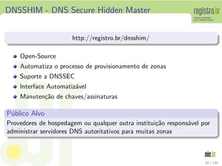 DNSSHIM - DNS Secure Hidden Master
http://registro.br/dnsshim/
Open-Source
Automatiza o processo de provisionamento de zonas
Suporte a DNSSEC
Interface Automatiz´avel
Manuten¸c˜ao de chaves/assinaturas
P´ublico Alvo
Provedores de hospedagem ou qualquer outra institui¸c˜ao respons´avel por
administrar servidores DNS autoritativos para muitas zonas
84 / 135
 