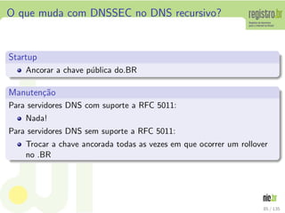 O que muda com DNSSEC no DNS recursivo?
Startup
Ancorar a chave p´ublica do.BR
Manuten¸c˜ao
Para servidores DNS com suporte a RFC 5011:
Nada!
Para servidores DNS sem suporte a RFC 5011:
Trocar a chave ancorada todas as vezes em que ocorrer um rollover
no .BR
85 / 135
 