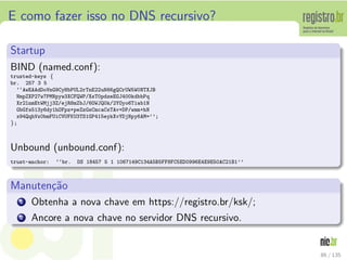 E como fazer isso no DNS recursivo?
Startup
BIND (named.conf):
trusted-keys {
br. 257 3 5
‘‘AwEAAdDoVnG9CyHbPUL2rTnE22uN66gQCrUW5W0NTXJB
NmpZXP27w7PMNpyw3XCFQWP/XsT0pdzeEGJ400kdbbPq
Xr2lnmEtWMjj3Z/ejR8mZbJ/6OWJQ0k/2YOyo6Tiab1N
GbGfs513y6dy1hOFpz+peZzGsCmcaCsTAv+DP/wmm+hN
x94QqhVx0bmFUiCVUFKU3TS1GP415eykXvYDjNpy6AM=’’;
};
Unbound (unbound.conf):
trust-anchor: ‘‘br. DS 18457 5 1 1067149C134A5B5FF8FC5ED0996E4E9E50AC21B1’’
Manuten¸c˜ao
1 Obtenha a nova chave em https://registro.br/ksk/;
2 Ancore a nova chave no servidor DNS recursivo.
86 / 135
 