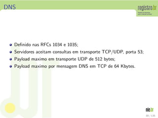 DNS
Deﬁnido nas RFCs 1034 e 1035;
Servidores aceitam consultas em transporte TCP/UDP, porta 53;
Payload maximo em transporte UDP de 512 bytes;
Payload maximo por mensagem DNS em TCP de 64 Kbytes.
88 / 135
 