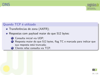 DNS
Quando TCP ´e utilizado
Transferˆencias de zona (AXFR);
Respostas com payload maior do que 512 bytes:
1 Consulta inicial via UDP;
2 Resposta maior do que 512 bytes, ﬂag TC e marcada para indicar que
sua resposta est´a truncada;
3 Cliente refaz consulta via TCP.
89 / 135
 