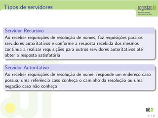 Tipos de servidores
Servidor Recursivo
Ao receber requisi¸c˜oes de resolu¸c˜ao de nomes, faz requisi¸c˜oes para os
servidores autoritativos e conforme a resposta recebida dos mesmos
continua a realizar requisi¸c˜oes para outros servidores autoritativos at´e
obter a resposta satisfat´oria
Servidor Autoritativo
Ao receber requisi¸c˜oes de resolu¸c˜ao de nome, responde um endere¸co caso
possua, uma referˆencia caso conhe¸ca o caminho da resolu¸c˜ao ou uma
nega¸c˜ao caso n˜ao conhe¸ca
9 / 135
 
