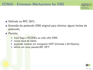 EDNS0 - Extension Mechanisms for DNS
Deﬁnido na RFC 2671;
Extens˜ao do protocolo DNS original para eliminar alguns limites do
protocolo;
Permite:
◮ mais ﬂags e RCODEs ao cabe alho DNS;
◮ novos tipos de labels;
◮ payloads maiores em transporte UDP (limitado a 64 Kbytes);
◮ deﬁne um novo pseudo-RR: OPT.
90 / 135
 