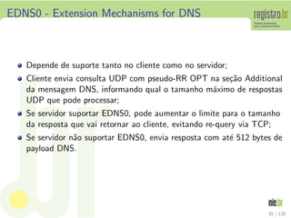 EDNS0 - Extension Mechanisms for DNS
Depende de suporte tanto no cliente como no servidor;
Cliente envia consulta UDP com pseudo-RR OPT na se¸c˜ao Additional
da mensagem DNS, informando qual o tamanho m´aximo de respostas
UDP que pode processar;
Se servidor suportar EDNS0, pode aumentar o limite para o tamanho
da resposta que vai retornar ao cliente, evitando re-query via TCP;
Se servidor n˜ao suportar EDNS0, envia resposta com at´e 512 bytes de
payload DNS.
91 / 135
 