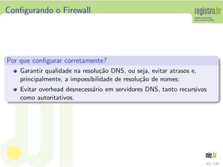 Conﬁgurando o Firewall
Por que conﬁgurar corretamente?
Garantir qualidade na resolu¸c˜ao DNS, ou seja, evitar atrasos e,
principalmente, a impossibilidade de resolu¸c˜ao de nomes;
Evitar overhead desnecess´ario em servidores DNS, tanto recursivos
como autoritativos.
93 / 135
 