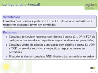 Conﬁgurando o Firewall
Autoritativos
Consultas com destino `a porta 53 UDP e TCP do servidor autoritativo e
respectivas respostas devem ser permitidas.
Recursivos
Consultas do servidor recursivo com destino `a porta 53 UDP e TCP de
qualquer outro servidor e respectivas respostas devem ser permitidas;
Consultas vindas de clientes autorizados com destino `a porta 53 UDP
e TCP do servidor recursivo e respectivas respostas devem ser
permitidas;
Bloqueio `as demais consultas DNS direcionadas ao servidor recursivo.
94 / 135
 