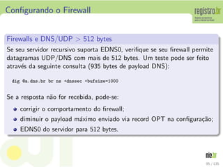 Conﬁgurando o Firewall
Firewalls e DNS/UDP > 512 bytes
Se seu servidor recursivo suporta EDNS0, veriﬁque se seu ﬁrewall permite
datagramas UDP/DNS com mais de 512 bytes. Um teste pode ser feito
atrav´es da seguinte consulta (935 bytes de payload DNS):
dig @a.dns.br br ns +dnssec +bufsize=1000
Se a resposta n˜ao for recebida, pode-se:
corrigir o comportamento do ﬁrewall;
diminuir o payload m´aximo enviado via record OPT na conﬁgura¸c˜ao;
EDNS0 do servidor para 512 bytes.
95 / 135
 