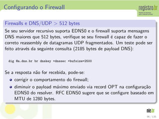 Conﬁgurando o Firewall
Firewalls e DNS/UDP > 512 bytes
Se seu servidor recursivo suporta EDNS0 e o ﬁrewall suporta mensagens
DNS maiores que 512 bytes, veriﬁque se seu ﬁrewall ´e capaz de fazer o
correto reassembly de datagramas UDP fragmentados. Um teste pode ser
feito atrav´es da seguinte consulta (2185 bytes de payload DNS):
dig @a.dns.br br dnskey +dnssec +bufsize=2500
Se a resposta n˜ao for recebida, pode-se:
corrigir o comportamento do ﬁrewall;
diminuir o payload m´aximo enviado via record OPT na conﬁgura¸c˜ao
EDNS0 do resolver. RFC EDNS0 sugere que se conﬁgure baseado em
MTU de 1280 bytes.
96 / 135
 