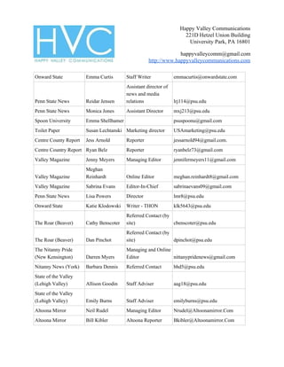 Happy Valley Communications
221D Hetzel Union Building
University Park, PA 16801
happyvalleycomm@gmail.com
http://www.happyvalleycommunications.com
Onward State Emma Curtis Staff Writer emmacurtis@onwardstate.com
Penn State News Reidar Jensen
Assistant director of
news and media
relations lrj114@psu.edu
Penn State News Monica Jones Assistant Director mxj213@psu.edu
Spoon University Emma Shellhamer psuspoonu@gmail.com
Toilet Paper Susan Lechtanski Marketing director USAmarketing@psu.edu
Centre County Report Jess Arnold Reporter jessarnold94@gmail.com.
Centre Country Report Ryan Belz Reporter ryanbelz73@gmail.com
Valley Magazine Jenny Meyers Managing Editor jennifermeyers11@gmail.com
Valley Magazine
Meghan
Reinhardt Online Editor meghan.reinhardt8@gmail.com
Valley Magazine Sabrina Evans Editor-In-Chief sabrinaevans09@gmail.com
Penn State News Lisa Powers Director lmr8@psu.edu
Onward State Katie Klodowski Writer - THON klk5643@psu.edu
The Roar (Beaver) Cathy Benscoter
Referred Contact (by
site) cbenscoter@psu.edu
The Roar (Beaver) Dan Pinchot
Referred Contact (by
site) dpinchot@psu.edu
The Nitanny Pride
(New Kensington) Darren Myers
Managing and Online
Editor nittanypridenews@gmail.com
Nitanny News (York) Barbara Dennis Referred Contact bhd5@psu.edu
State of the Valley
(Lehigh Valley) Allison Goodin Staff Adviser aag18@psu.edu
State of the Valley
(Lehigh Valley) Emily Burns Staff Adviser emilyburns@psu.edu
Altoona Mirror Neil Rudel Managing Editor Nrudel@Altoonamirror.Com
Altoona Mirror Bill Kibler Altoona Reporter Bkibler@Altoonamirror.Com
 