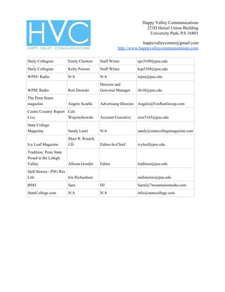 Happy Valley Communications
221D Hetzel Union Building
University Park, PA 16801
happyvalleycomm@gmail.com
http://www.happyvalleycommunications.com
Daily Collegian Emily Chertow Staff Writer epc5109@psu.edu
Daily Collegian Kelly Powers Staff Writer kep5388@psu.edu
WPSU Radio N/A N/A wpsu@psu.edu
WP$E Radio Ron Slomski
Director and
Genveral Manager rfs10@psu.edu
The Penn Stater
magazine Angelo Scialfa Advertising Director Angelo@FoxRunGroup.com
Centre Country Report
Live
Cali
Wojciechowski Account Executive cnw5165@psu.edu
State College
Magazine Sandy Lauri N/A sandy@statecollegemagazine.com
Ivy Leaf Magazine
Shari R. Routch,
J.D. Editor-In-Chief ivyleaf@psu.edu
Tradition: Penn State
Proud in the Lehigh
Valley Allison Goodin Editor tradition@psu.edu
Stall Stories - PSU Res
Life Iris Richardson stallstories@psu.edu
B945 Sara DJ Saral@7mountainsmedia.com
StateCollege.com N/A N/A info@statecollege.com
 