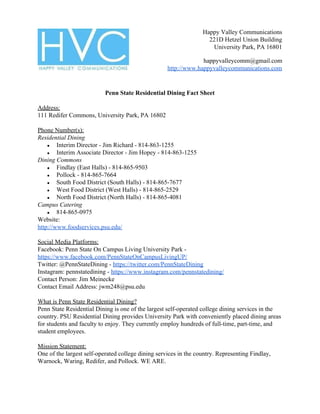 Happy Valley Communications
221D Hetzel Union Building
University Park, PA 16801
happyvalleycomm@gmail.com
http://www.happyvalleycommunications.com
Penn State Residential Dining Fact Sheet
Address:
111 Redifer Commons, University Park, PA 16802
Phone Number(s):
Residential Dining
● Interim Director - Jim Richard - 814-863-1255
● Interim Associate Director - Jim Hopey - 814-863-1255
Dining Commons
● Findlay (East Halls) - 814-865-9503
● Pollock - 814-865-7664
● South Food District (South Halls) - 814-865-7677
● West Food District (West Halls) - 814-865-2529
● North Food District (North Halls) - 814-865-4081
Campus Catering
● 814-865-0975
Website:
http://www.foodservices.psu.edu/
Social Media Platforms:
Facebook: Penn State On Campus Living University Park -
https://www.facebook.com/PennStateOnCampusLivingUP/
Twitter: @PennStateDining -​ ​https://twitter.com/PennStateDining
Instagram: pennstatedining -​ ​https://www.instagram.com/pennstatedining/
Contact Person: Jim Meinecke
Contact Email Address: j​wm248@psu.edu
What is Penn State Residential Dining?
Penn State Residential Dining is one of the largest self-operated college dining services in the
country. PSU Residential Dining provides University Park with conveniently placed dining areas
for students and faculty to enjoy. They currently employ hundreds of full-time, part-time, and
student employees.
Mission Statement:
One of the largest self-operated college dining services in the country. Representing Findlay,
Warnock, Waring, Redifer, and Pollock. WE ARE.
 