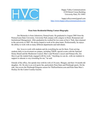 Happy Valley Communications
221D Hetzel Union Building
University Park, PA 16801
happyvalleycomm@gmail.com
http://www.happyvalleycommunications.com
Penn State Residential Dining Contact Biography
Jim ​Meinecke is from Johnstown, Pennsylvania. He graduated in August 2005 from the
Pennsylvania State University, University Park campus with a degree in Hotel, Restaurant and
Institutional Management. After graduation he worked for two years at Eat n’ Park, then returned
to the university in 2007. He always hoped to work at his alma mater. Professionally, he enjoys
the ability to work with so many different departments and individuals.
Jim loves to work with students and do everything he can for them. From serving
students daily to involvement on campus, including THON, special events with the National
Honey Board and the Mushroom Council, Men’s and Women’s soccer and Nittanyville, Jim
likes to get the student body engaged with his work. “Anything we can do...with our students to
support or educate is very rewarding for me,” he said.
Outside of the office, Jim spends time with his wife of 10 years, Meagan, and their 14-month-old
daughter, Ali. He also is an avid sports fan, particularly Penn State and Pittsburgh sports. On the
side, Jim covers the Pittsburgh Penguins season for ThePensNation.com and Penn State Men’s
Hockey for the Centre Country Gazette.
 