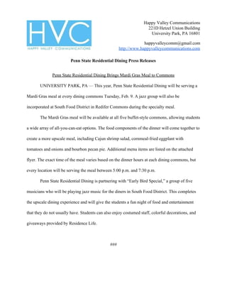 Happy Valley Communications
221D Hetzel Union Building
University Park, PA 16801
happyvalleycomm@gmail.com
http://www.happyvalleycommunications.com
Penn State Residential Dining Press Releases
Penn State Residential Dining Brings Mardi Gras Meal to Commons
UNIVERSITY PARK, PA ​—​ This year, Penn State Residential Dining will be serving a
Mardi Gras meal at every dining commons Tuesday, Feb. 9. A jazz group will also be
incorporated at South Food District in Redifer Commons during the specialty meal.
The Mardi Gras meal will be available at all five buffet-style commons, allowing students
a wide array of all-you-can-eat options. The food components of the dinner will come together to
create a more upscale meal, including Cajun shrimp salad, cornmeal-fried eggplant with
tomatoes and onions and bourbon pecan pie. Additional menu items are listed on the attached
flyer. The exact time of the meal varies based on the dinner hours at each dining commons, but
every location will be serving the meal between 5:00 p.m. and 7:30 p.m.
Penn State Residential Dining is partnering with “Early Bird Special,” a group of five
musicians who will be playing jazz music for the diners in South Food District. This completes
the upscale dining experience and will give the students a fun night of food and entertainment
that they do not usually have. Students can also enjoy costumed staff, colorful decorations, and
giveaways provided by Residence Life.
###
 