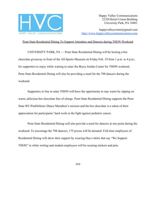 Happy Valley Communications
221D Hetzel Union Building
University Park, PA 16801
happyvalleycomm@gmail.com
http://www.happyvalleycommunications.com
Penn State Residential Dining To Support Attendees and Dancers during THON Weekend
UNIVERSITY PARK, PA — Penn State Residential Dining will be hosting a hot
chocolate giveaway in front of the All-Sports Museum on Friday Feb. 19 from 1 p.m. to 4 p.m.,
for supporters to enjoy while waiting to enter the Bryce Jordan Center for THON weekend.
Penn State Residential Dining will also be providing a meal for the 708 dancers during the
weekend.
Supporters in line to enter THON will have the opportunity to stay warm by sipping on
warm, delicious hot chocolate free of charge. Penn State Residential Dining supports the Penn
State IFC/PanHellenic Dance Marathon’s mission and the hot chocolate is a token of their
appreciation for participants’ hard work in the fight against pediatric cancer.
Penn State Residential Dining will also provide a meal for dancers at one point during the
weekend. To encourage the 708 dancers, 175 pizzas will be donated. Full-time employees of
Residential Dining will show their support by wearing blue t-shirts that say “We Support
THON” in white writing and student employees will be wearing stickers and pins.
###
 