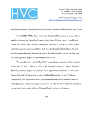 Happy Valley Communications
221D Hetzel Union Building
University Park, PA 16801
happyvalleycomm@gmail.com
http://www.happyvalleycommunications.com
Penn State Residential Dining Features Locally Sourced Ingredients in Two Special Meal Events
UNIVERSITY PARK, Penn.​—​Penn State Residential Dining ushers in spring with two
special meal events that feature locally-sourced ingredients. The first event, a “Local Foods
Dinner” on Monday, April 18 will be held in South Food District from 4:30 p.m. to 7:30 p.m.
and will incorporate vegetables and herbs fresh from The Penn State Student Farm. Students
attending this meal can look forward to a featured dish of lamb tajine, which is a braised meat
stew with vegetables, prepared by Chef Stephan Gawlowicz.
The second special event, the “Earth Day” lunch and dinner specials, will take place on
Friday, April 22, from 11:00 a.m. to 2:00 p.m. for lunch and 5:00 p.m. to 7:00 p.m. for dinner.
The meals, available campus-wide, will also utilize ingredients sourced from The Penn State
Student Farm and will feature twelve-grain bread baked fresh at the University’s bakery,
complete with fresh fig and olive relish. Local vendors Herlocher Foods and Tait Farms will
make appearances at the event to sponsor giveaways and other promotions. Students that attend
can stack their plates with a plethora of fresh and healthy options in celebration.
###
 