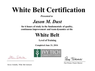White Belt Certification
Presented to
Jason M. Dust
for 6 hours of study in the fundamentals of quality,
continuous improvement and team dynamics at the
White Belt
Level of Training
Completed June 21, 2016
Pam Warner, Project Director
Steven Schuelka, White Belt Instructor
 