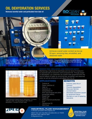 Vacuum Dehyd
Oil Puriﬁcation
(VDOPS)
When You Need You
Absolutely Clean a
Filtered Oil -
sample water
less than
20 PPM
Contaminated
ISO 32 Turbine Oil -
emulsiﬁed water
with free water
at bottom
Water Removal
Recirculating your hydraulic a
with a Vacuum Dehydration O
System (VDOPS) will help you
ﬂuid cleanliness in your system
the life of your rotating equipm
component parts, minimizing
and saving you money.
REMOVE FREE, EMULSIFIED, AND DISSOLVED WATER
Maintaining a high level of cleanliness and low level of moisture is
an essential part of lubrication and component life. Through proper
oil dehydration, our customers can protect their equipment from the
harmful effects of water by removing free, emulsified, and dissolved
water as well as entrained air and gases from the oil.
•	 Turbine oil 
•	 Paper machine oil 
•	 Gear oil 
•	 Hydraulic oil
•	 Compressor oil
•	 EHC fluid (Fryquel and other
phosphate esters)
•	 Diesel Fuel
•	 Waste Oil 
•	 Heavy Fuel Oil and Bunker
Fuel 
•	 Transformer Oil
•	 PAO Fluid
APPLICATIONS
•	 Extends useful life of
lubricant
•	 Prevents degradation
•	 Removes Harmful
Contamination
•	 Decreases downtime caused
by equipment failure
•	 Savings on cost of replacing
lubricants
BENEFITS
Water is one of the most common contaminants in a lubrication system. The presence of water promotes foaming,
sludge formation , corrosion , accelerated oxidation, and additive depletion. These effects reduce the oil’s overall
effectiveness and lifetime and lead to pre-mature equipment failure.
Achieves overall water content as low as
20 ppm, removing free, emulsified, and
dissolved water
The left sample is before vacuum dehydration. It contains
1800 ppm water. The right sample is after vacuum
dehydration. It contains 100 ppm water.
OIL DEHYDRATION SERVICES
Removes harmful water and particulate from lube oil
WATER REMOVAL
INDUSTRIAL FLUID MANAGEMENT
A Division of Gaubert Oil Company, Inc.
45247 Chef John Folse Blvd | Donaldsonville | LA 70346
800-256-1250 | 985-447-3811
ifm@gaubertoil.com
 