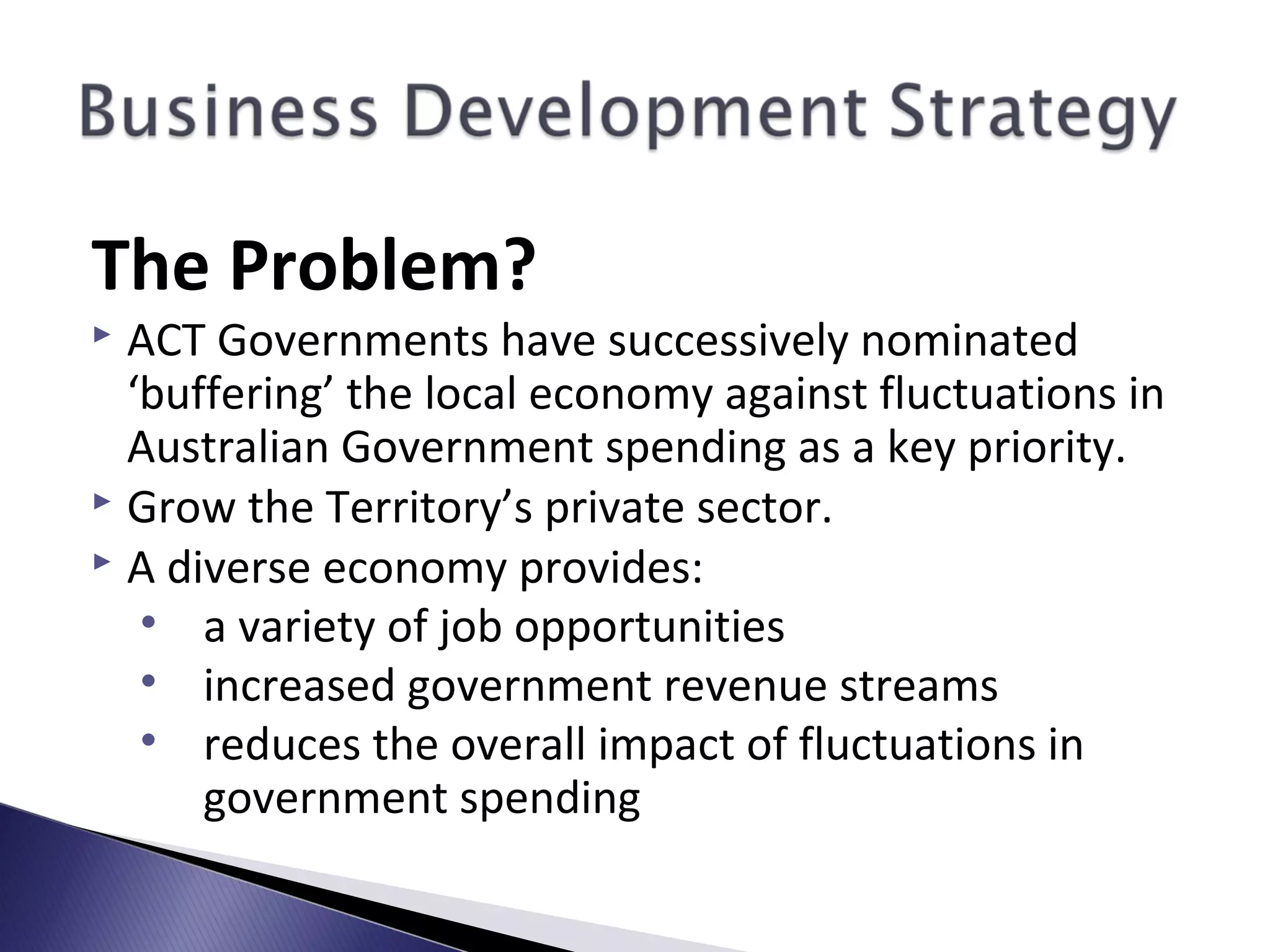 The Problem?
 ACT Governments have successively nominated
‘buffering’ the local economy against fluctuations in
Australian Government spending as a key priority.
 Grow the Territory’s private sector.
 A diverse economy provides:
• a variety of job opportunities
• increased government revenue streams
• reduces the overall impact of fluctuations in
government spending
 