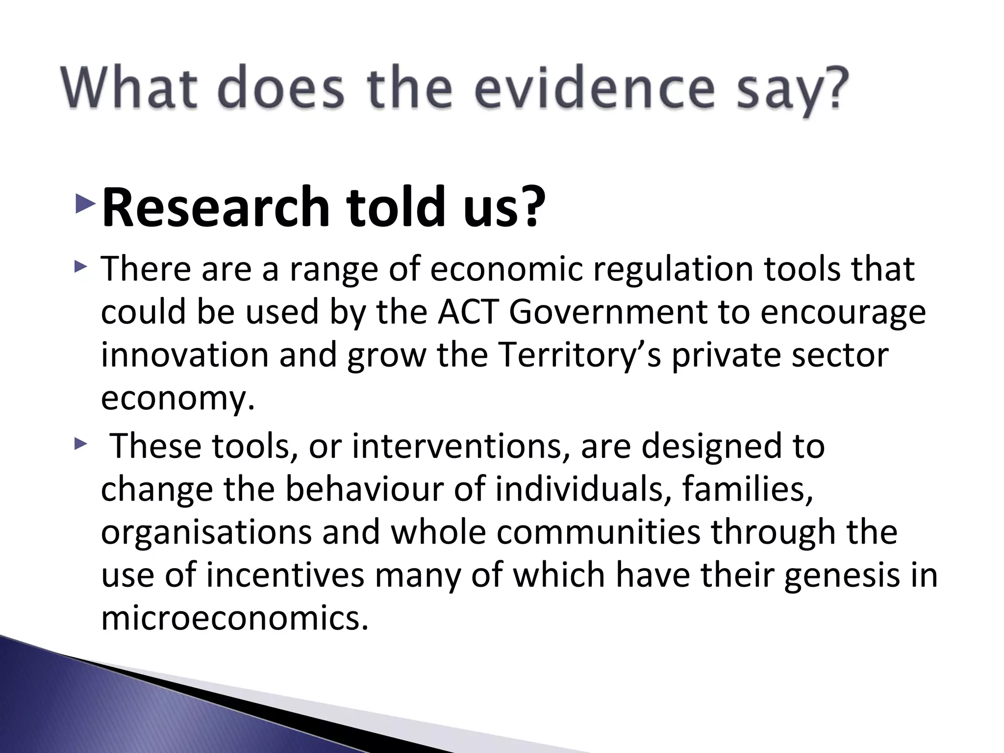 Research told us?
 There are a range of economic regulation tools that
could be used by the ACT Government to encourage
innovation and grow the Territory’s private sector
economy.
 These tools, or interventions, are designed to
change the behaviour of individuals, families,
organisations and whole communities through the
use of incentives many of which have their genesis in
microeconomics.
 